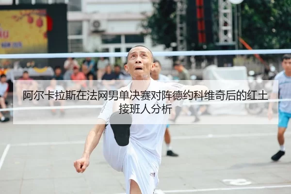阿尔卡拉斯在法网男单决赛对阵德约科维奇后的红土接班人分析