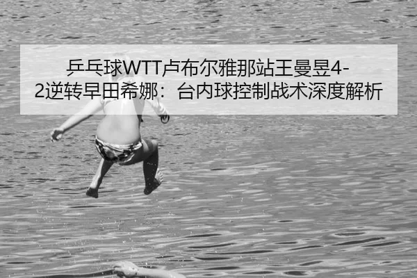 乒乓球WTT卢布尔雅那站王曼昱4-2逆转早田希娜：台内球控制战术深度解析